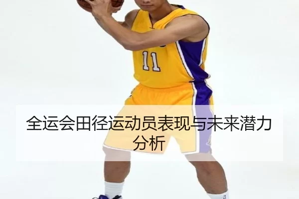 全运会田径运动员表现与未来潜力分析（HTH SPORTS）